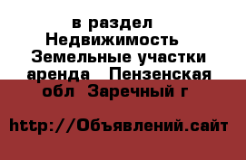  в раздел : Недвижимость » Земельные участки аренда . Пензенская обл.,Заречный г.